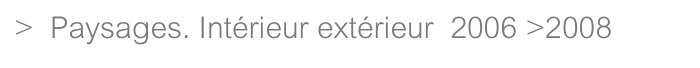 >  Paysages. Intérieur extérieur  2006 >2008